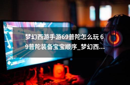 梦幻西游手游69普陀怎么玩 69普陀装备宝宝顺序_梦幻西游手游宠物装备打造攻略-第1张-游戏相关-七六启网