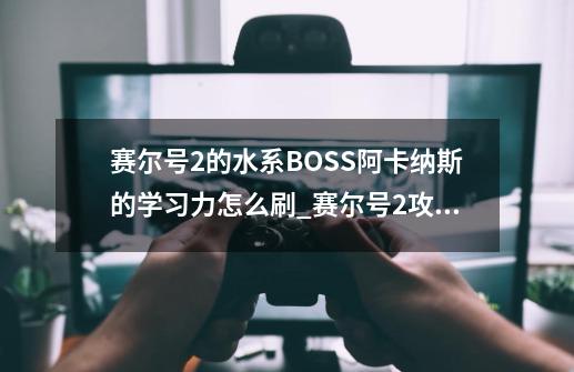 赛尔号2的水系BOSS阿卡纳斯的学习力怎么刷_赛尔号2攻略一览图文大全-第1张-游戏相关-七六启网