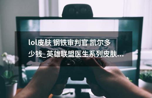 lol皮肤 钢铁审判官 凯尔多少钱_英雄联盟医生系列皮肤不卖了嘛-第1张-游戏相关-七六启网