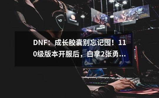 DNF：成长胶囊别忘记囤！110级版本开服后，白拿2张勇士寂静门票-第1张-游戏相关-七六启网