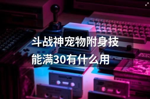 斗战神宠物附身技能满30有什么用-第1张-游戏相关-七六启网