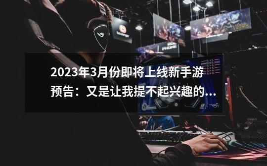 2023年3月份即将上线新手游预告：又是让我提不起兴趣的一个月哎-第1张-游戏相关-七六启网