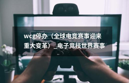 wcg停办（全球电竞赛事迎来重大变革）_电子竞技世界赛事-第1张-游戏相关-七六启网