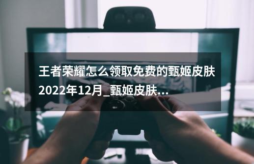 王者荣耀怎么领取免费的甄姬皮肤2022年12月_甄姬皮肤女儿国国王获取方法-第1张-游戏相关-七六启网