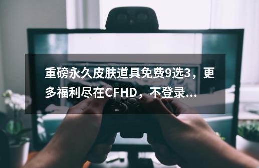 重磅永久皮肤道具免费9选3，更多福利尽在CFHD，不登录就亏大了-第1张-游戏相关-七六启网