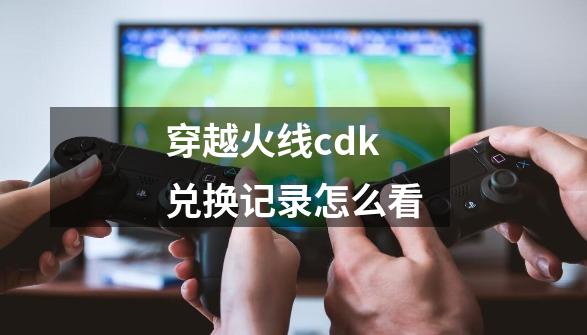 穿越火线cdk兑换记录怎么看-第1张-游戏相关-七六启网