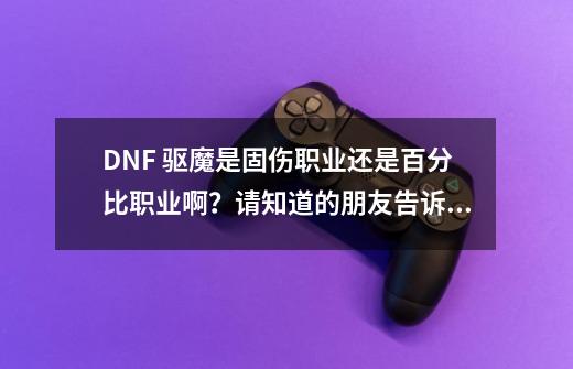 DNF 驱魔是固伤职业还是百分比职业啊？请知道的朋友告诉下 谢谢大家,地下城法驱带什么武器-第1张-游戏相关-七六启网