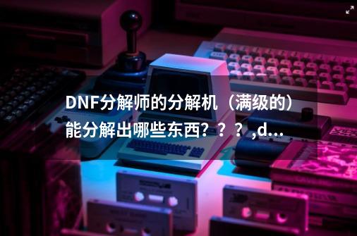 DNF分解师的分解机（满级的）能分解出哪些东西？？？,dnf金色晶体-第1张-游戏相关-七六启网