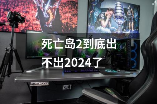 死亡岛2到底出不出2024了-第1张-游戏相关-七六启网