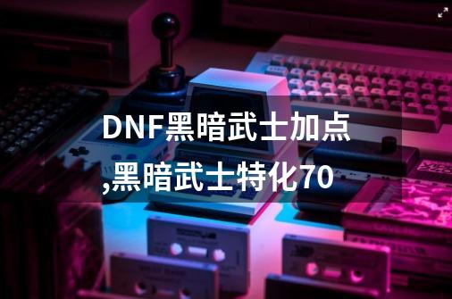 DNF黑暗武士加点,黑暗武士特化70-第1张-游戏相关-七六启网