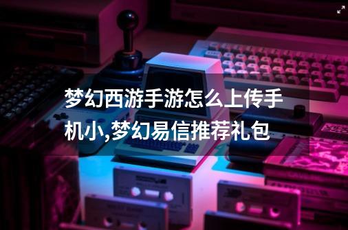 梦幻西游手游怎么上传手机小,梦幻易信推荐礼包-第1张-游戏相关-七六启网