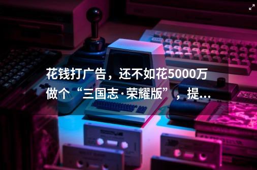 花钱打广告，还不如花5000万做个“三国志·荣耀版”，提升知名度-第1张-游戏相关-七六启网