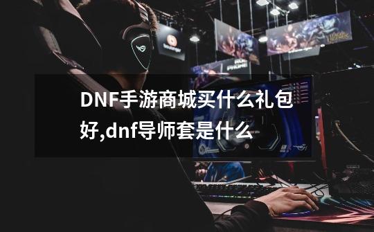 DNF手游商城买什么礼包好,dnf导师套是什么-第1张-游戏相关-七六启网