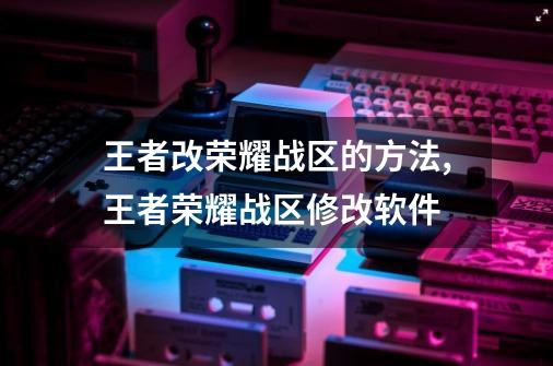 王者改荣耀战区的方法,王者荣耀战区修改软件-第1张-游戏相关-七六启网