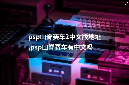 psp山脊赛车2中文版地址,psp山脊赛车有中文吗-第1张-游戏相关-七六启网