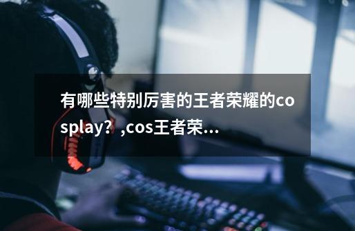 有哪些特别厉害的王者荣耀的cosplay？,cos王者荣耀偶像季-第1张-游戏相关-七六启网