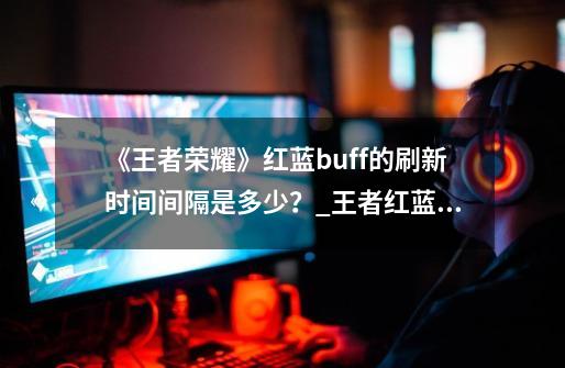 《王者荣耀》红蓝buff的刷新时间间隔是多少？_王者红蓝buff刷新时间间隔2023-第1张-游戏相关-七六启网