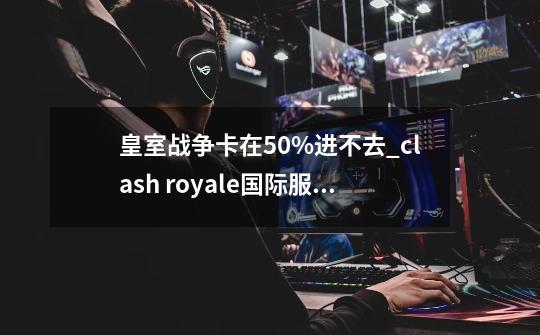 皇室战争卡在50%进不去_clash royale国际服最新版-第1张-游戏相关-七六启网