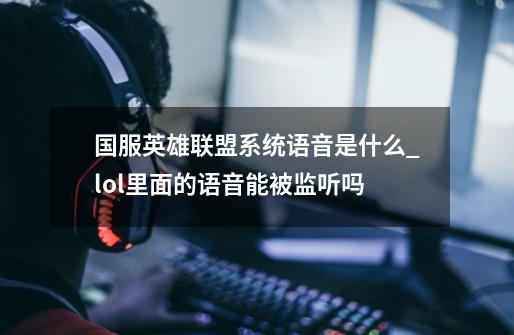 国服英雄联盟系统语音是什么?_lol里面的语音能被监听吗-第1张-游戏相关-七六启网