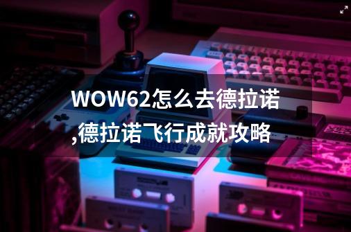 WOW6.2怎么去德拉诺,德拉诺飞行成就攻略-第1张-游戏相关-七六启网