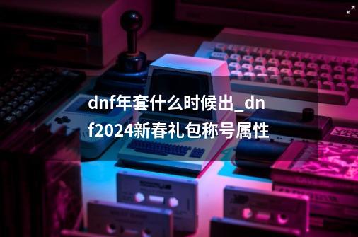 dnf年套什么时候出_dnf2024新春礼包称号属性-第1张-游戏相关-七六启网