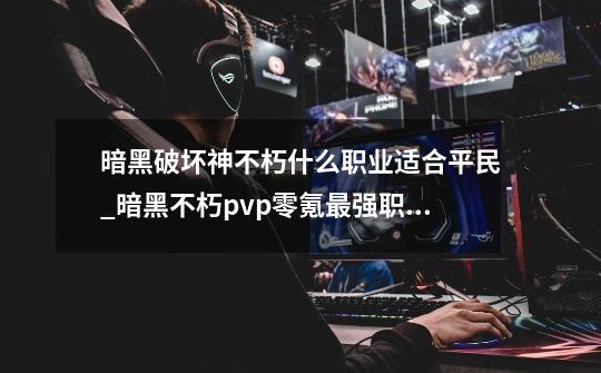 暗黑破坏神不朽什么职业适合平民_暗黑不朽pvp零氪最强职业-第1张-游戏相关-七六启网