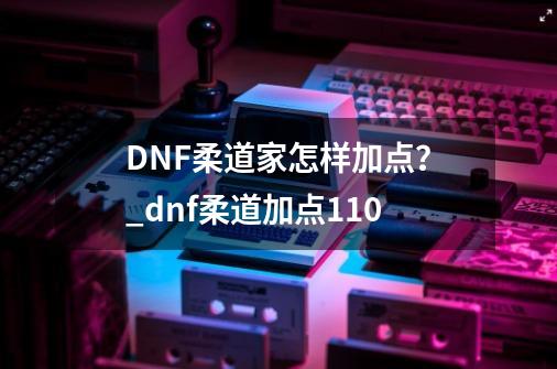 DNF柔道家怎样加点？_dnf柔道加点110-第1张-游戏相关-七六启网