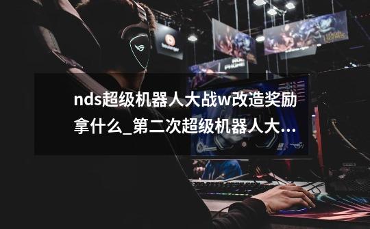 nds超级机器人大战w改造奖励拿什么_第二次超级机器人大战z再世篇改造奖励-第1张-游戏相关-七六启网