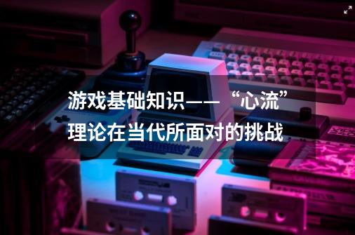 游戏基础知识——“心流”理论在当代所面对的挑战-第1张-游戏相关-七六启网