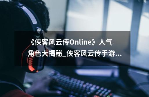 《侠客风云传Online》人气角色大揭秘_侠客风云传手游和pc区别-第1张-游戏相关-七六启网