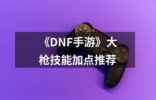 《DNF手游》大枪技能加点推荐-第1张-游戏相关-七六启网