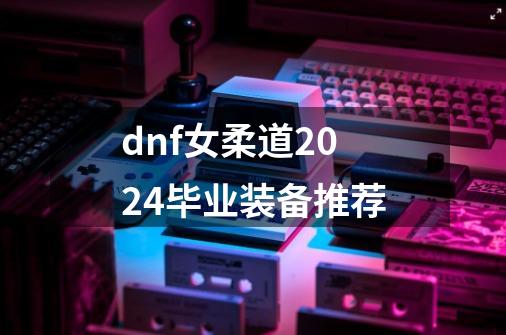 dnf女柔道2024毕业装备推荐-第1张-游戏相关-七六启网