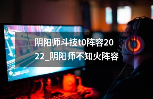 阴阳师斗技t0阵容2022_阴阳师不知火阵容-第1张-游戏相关-七六启网