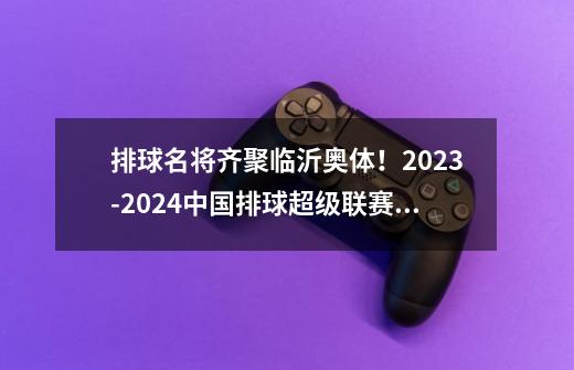 排球名将齐聚临沂奥体！2023-2024中国排球超级联赛全明星赛今天开赛-第1张-游戏相关-七六启网