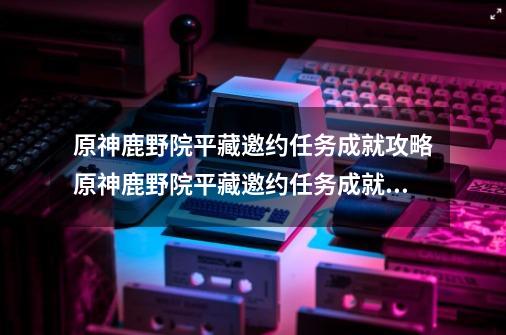 原神鹿野院平藏邀约任务成就攻略原神鹿野院平藏邀约任务成就怎么做_原神三个心愿任务回去了怎么做-第1张-游戏相关-七六启网