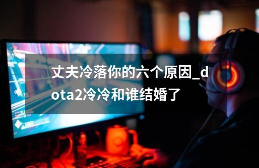 丈夫冷落你的六个原因_dota2冷冷和谁结婚了-第1张-游戏相关-七六启网