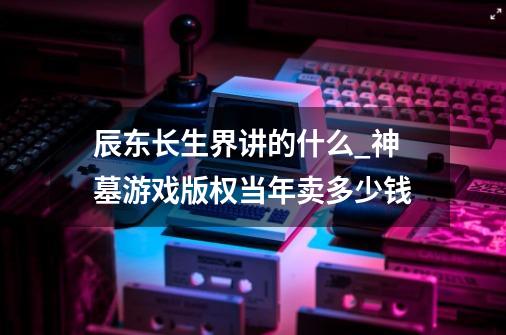 辰东长生界讲的什么?_神墓游戏版权当年卖多少钱-第1张-游戏相关-七六启网