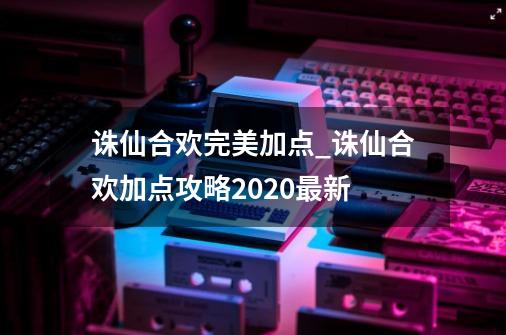 诛仙合欢完美加点_诛仙合欢加点攻略2020最新-第1张-游戏相关-七六启网