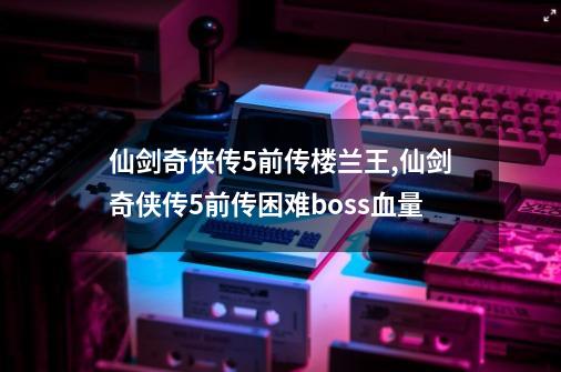 仙剑奇侠传5前传楼兰王,仙剑奇侠传5前传困难boss血量-第1张-游戏相关-七六启网