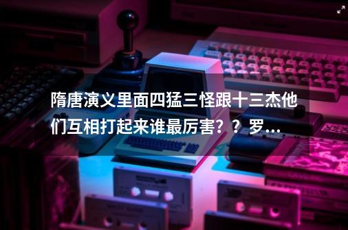 隋唐演义里面四猛三怪跟十三杰他们互相打起来谁最厉害？？罗士信还是李元霸？？_隋唐演义ol-第1张-游戏相关-七六启网