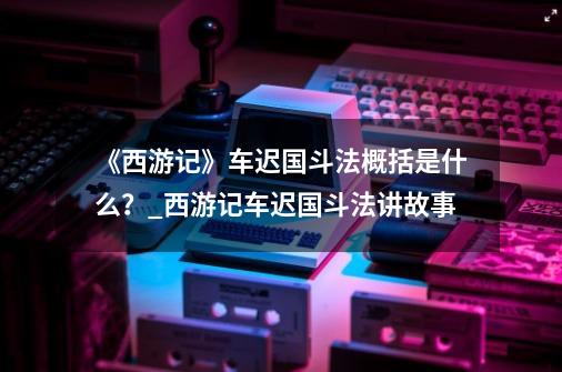 《西游记》车迟国斗法概括是什么？_西游记车迟国斗法讲故事-第1张-游戏相关-七六启网