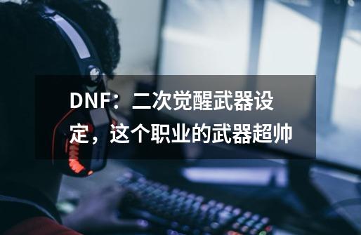 DNF：二次觉醒武器设定，这个职业的武器超帅-第1张-游戏相关-七六启网