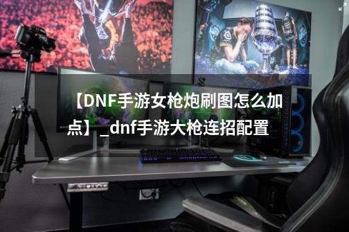 【DNF手游女枪炮刷图怎么加点】_dnf手游大枪连招配置-第1张-游戏相关-七六启网