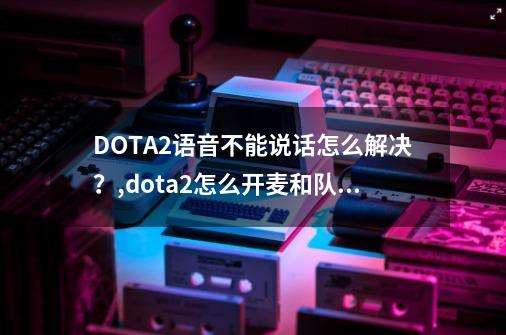 DOTA2语音不能说话怎么解决？,dota2怎么开麦和队友交流-第1张-游戏相关-七六启网