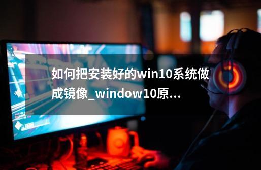 如何把安装好的win10系统做成镜像_window10原版镜像-第1张-游戏相关-七六启网