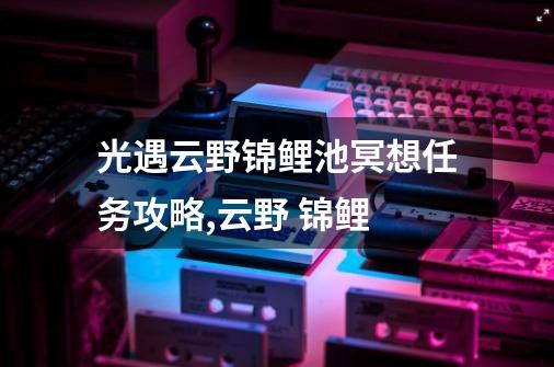 光遇云野锦鲤池冥想任务攻略,云野 锦鲤-第1张-游戏相关-七六启网