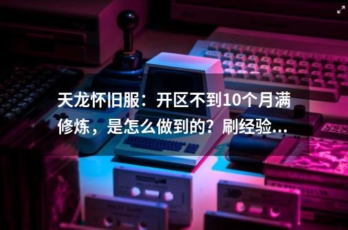 天龙怀旧服：开区不到10个月满修炼，是怎么做到的？刷经验狂人！-第1张-游戏相关-七六启网