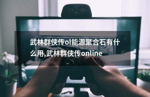 武林群侠传ol能源聚合石有什么用,武林群侠传online-第1张-游戏相关-七六启网