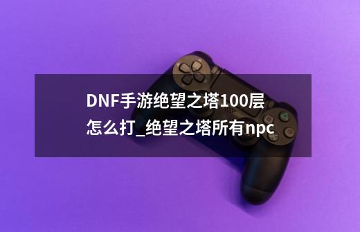 DNF手游绝望之塔100层怎么打_绝望之塔所有npc-第1张-游戏相关-七六启网