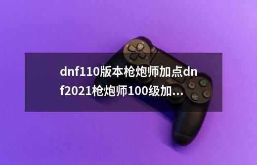 dnf110版本枪炮师加点dnf2021枪炮师100级加点_征服之魂加点100版本刷图加点图-第1张-游戏相关-七六启网